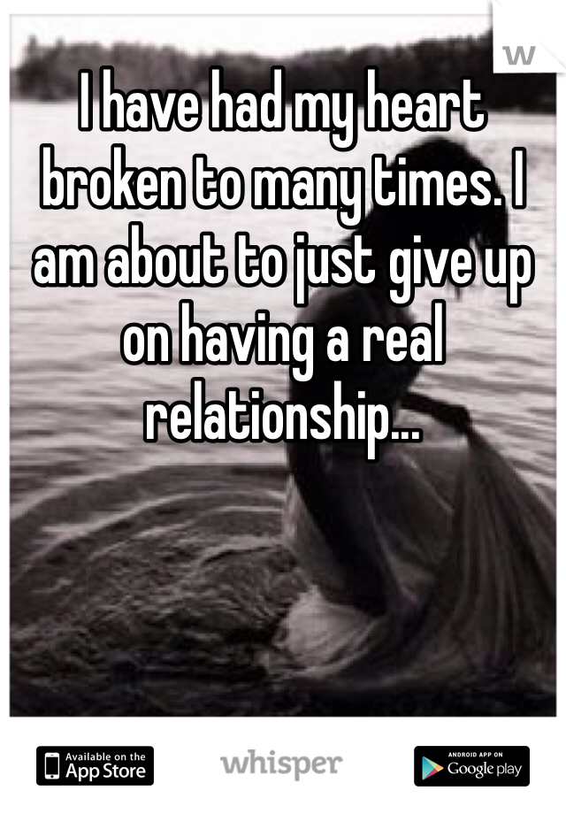 I have had my heart broken to many times. I am about to just give up on having a real relationship... 