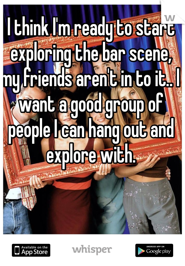 I think I'm ready to start exploring the bar scene, my friends aren't in to it.. I want a good group of people I can hang out and explore with. 