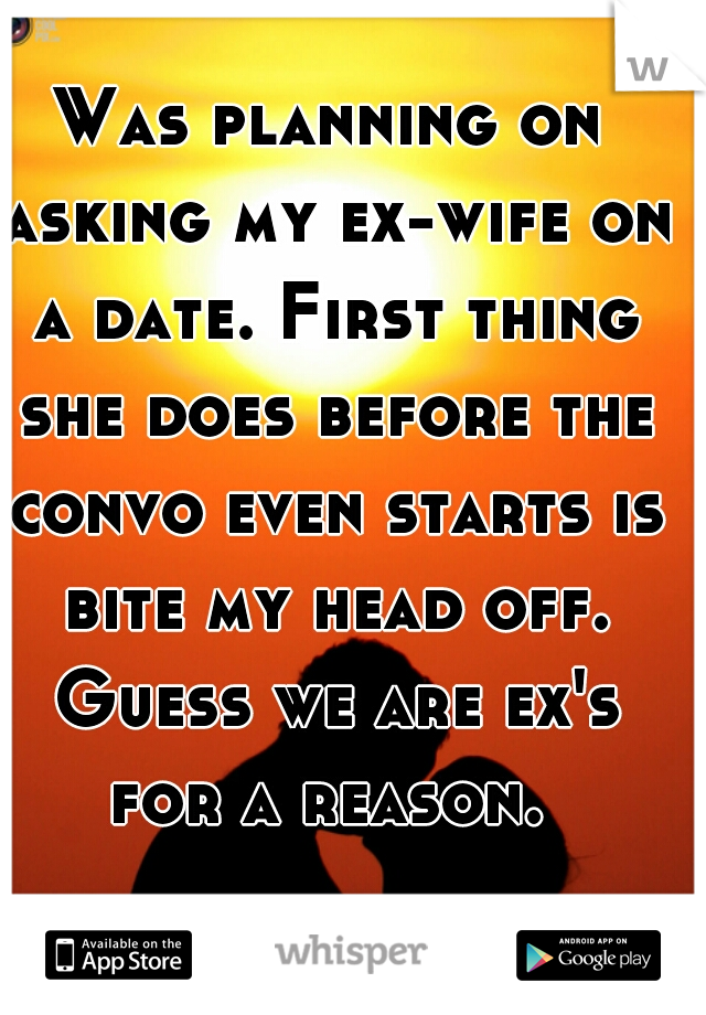 Was planning on asking my ex-wife on a date. First thing she does before the convo even starts is bite my head off. Guess we are ex's for a reason. 