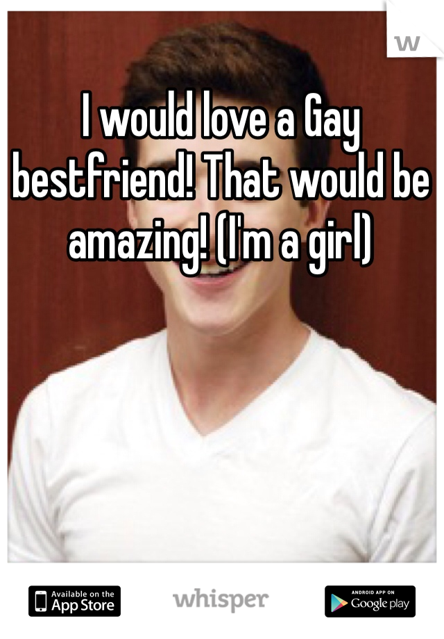 I would love a Gay bestfriend! That would be amazing! (I'm a girl) 