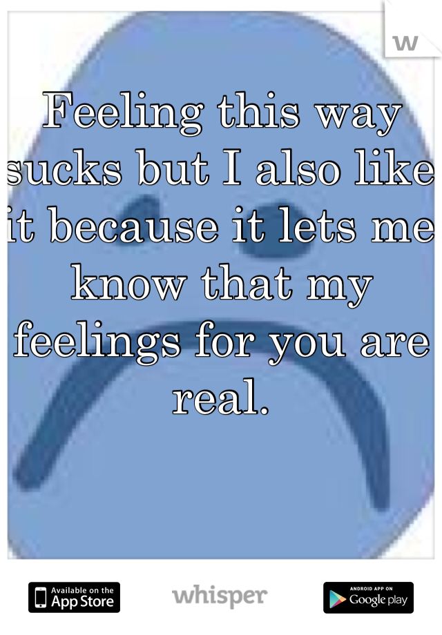 Feeling this way sucks but I also like it because it lets me know that my feelings for you are real.