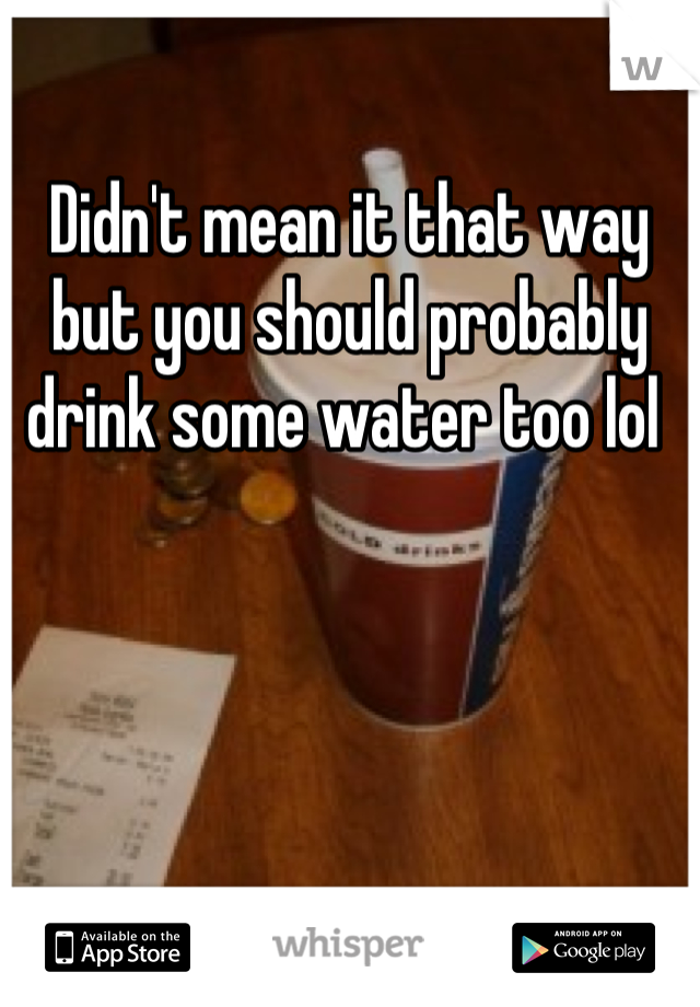 Didn't mean it that way but you should probably drink some water too lol 