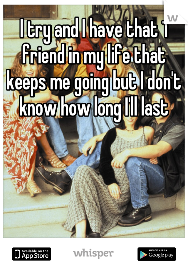 I try and I have that 1 friend in my life that keeps me going but I don't know how long I'll last