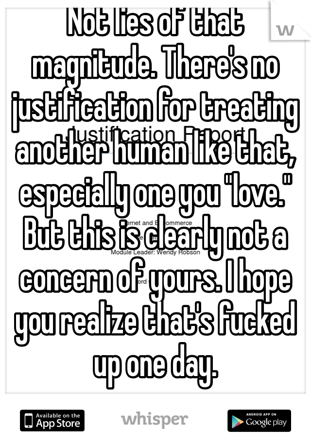 Not lies of that magnitude. There's no justification for treating another human like that, especially one you "love." But this is clearly not a concern of yours. I hope you realize that's fucked up one day. 