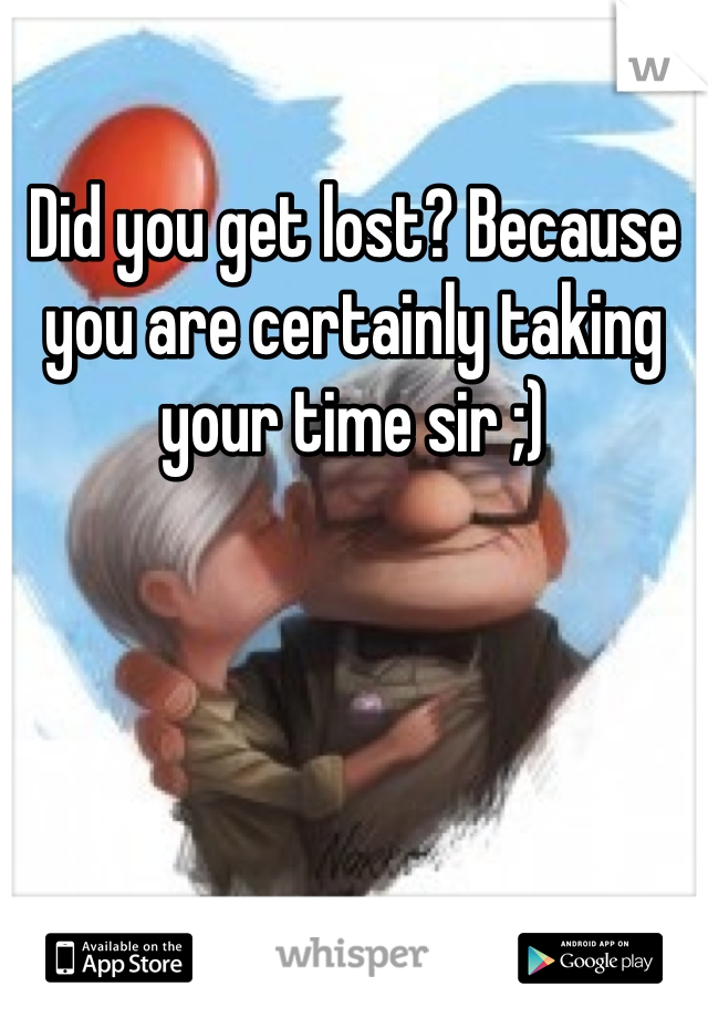 Did you get lost? Because you are certainly taking your time sir ;)