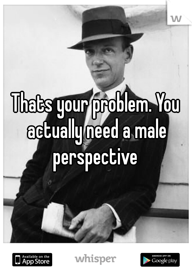 Thats your problem. You actually need a male perspective 