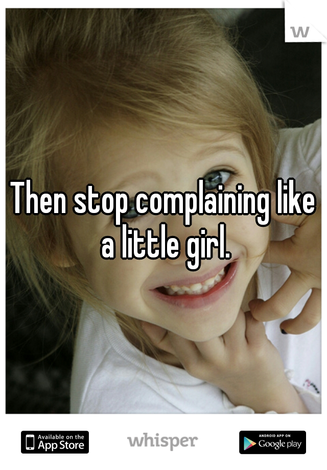 Then stop complaining like a little girl.