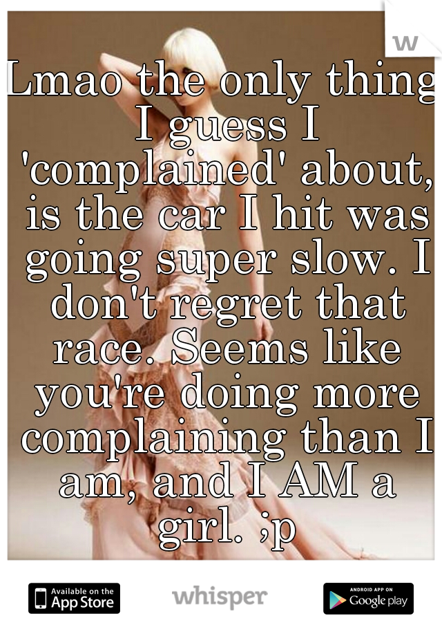 Lmao the only thing I guess I 'complained' about, is the car I hit was going super slow. I don't regret that race. Seems like you're doing more complaining than I am, and I AM a girl. ;p