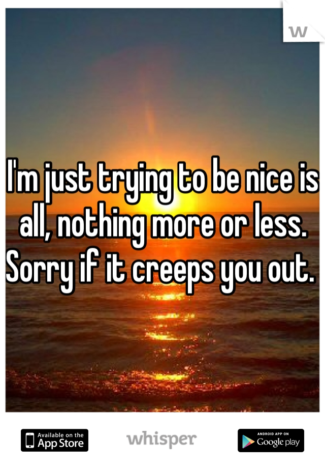 I'm just trying to be nice is all, nothing more or less. Sorry if it creeps you out. 
