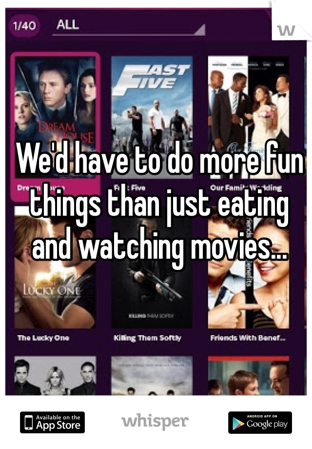 We'd have to do more fun things than just eating and watching movies...
