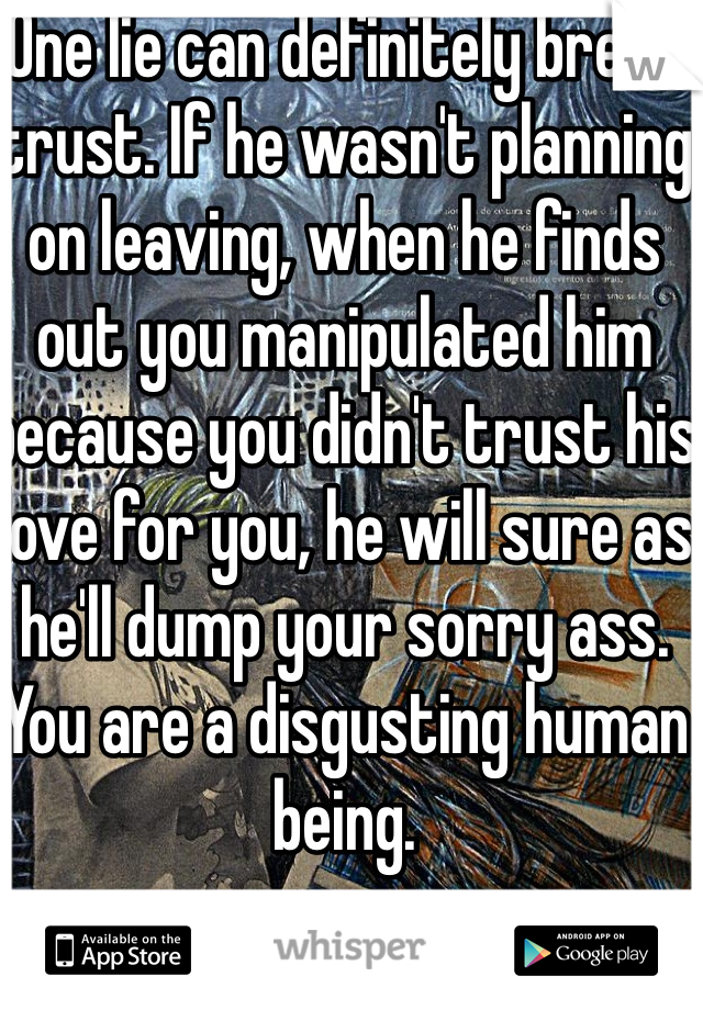 One lie can definitely break trust. If he wasn't planning on leaving, when he finds out you manipulated him because you didn't trust his love for you, he will sure as he'll dump your sorry ass. You are a disgusting human being. 