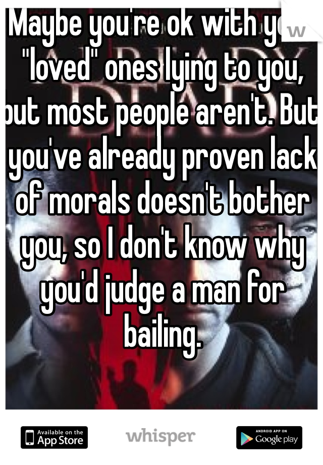 Maybe you're ok with your "loved" ones lying to you, but most people aren't. But you've already proven lack of morals doesn't bother you, so I don't know why you'd judge a man for bailing. 