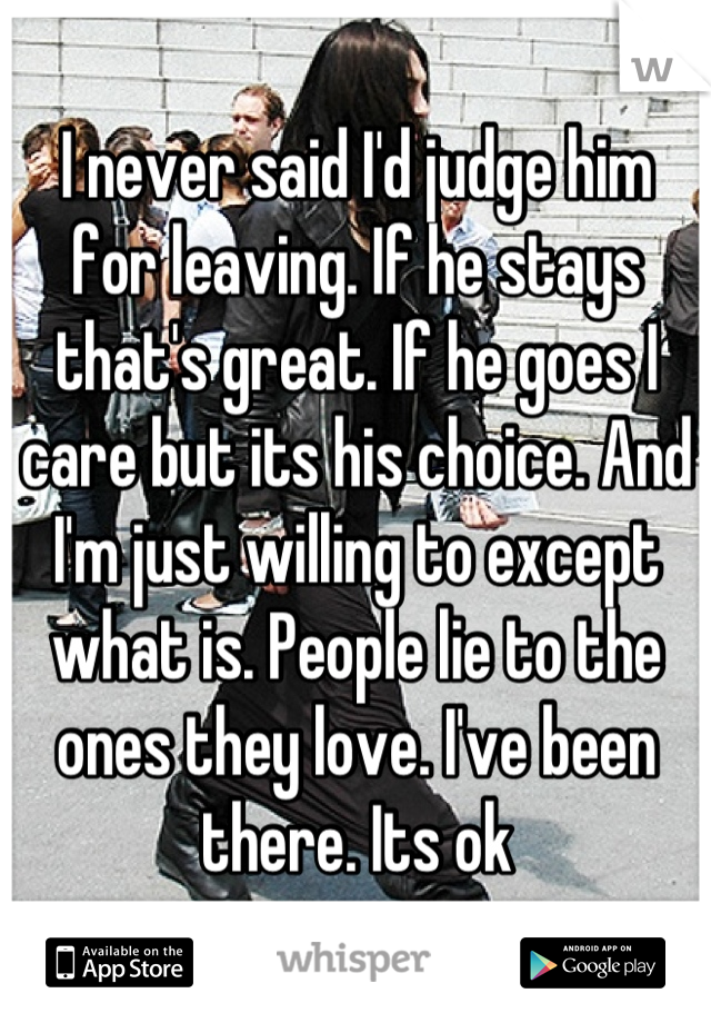 I never said I'd judge him for leaving. If he stays that's great. If he goes I care but its his choice. And I'm just willing to except what is. People lie to the ones they love. I've been there. Its ok