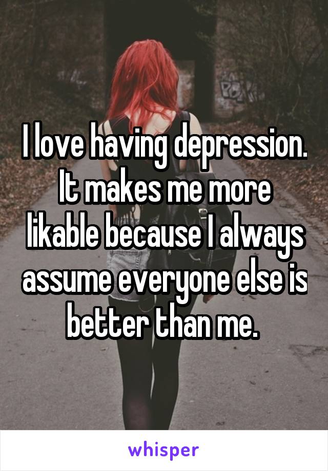 I love having depression. It makes me more likable because I always assume everyone else is better than me. 
