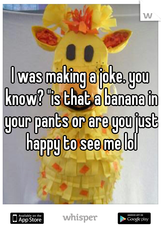 I was making a joke. you know? "is that a banana in your pants or are you just happy to see me lol