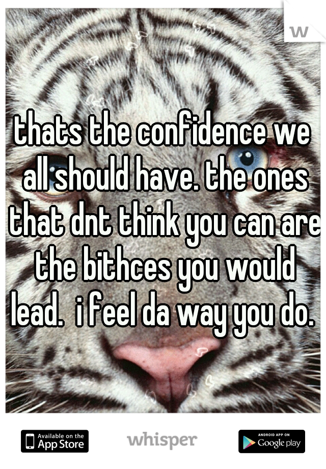 thats the confidence we all should have. the ones that dnt think you can are the bithces you would lead.  i feel da way you do. 