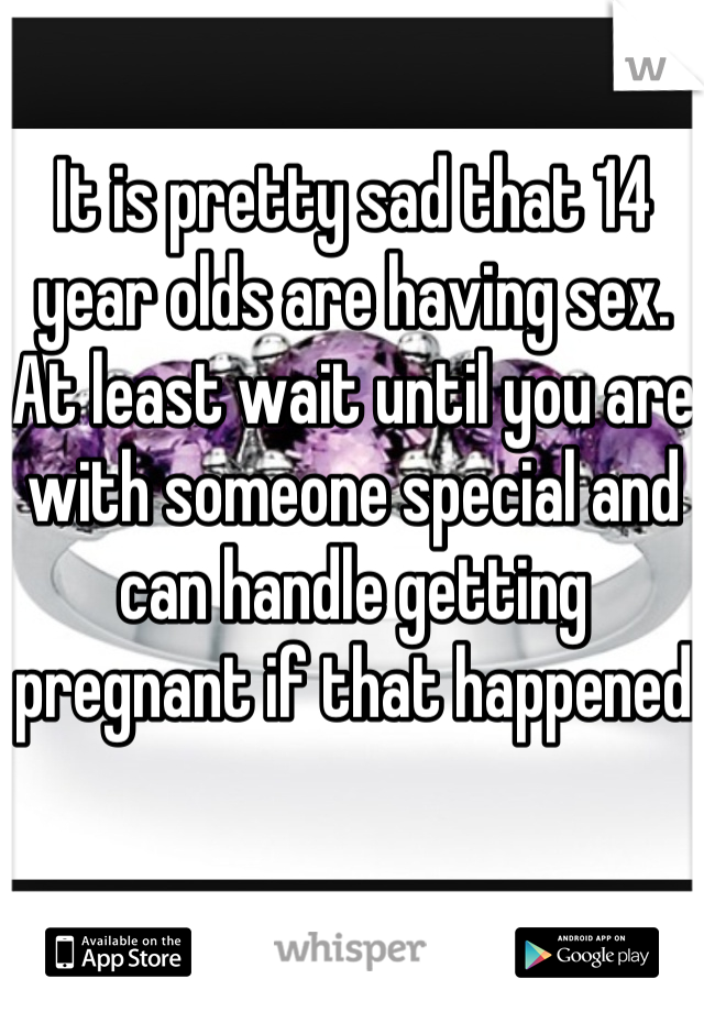 It is pretty sad that 14 year olds are having sex. At least wait until you are with someone special and can handle getting pregnant if that happened