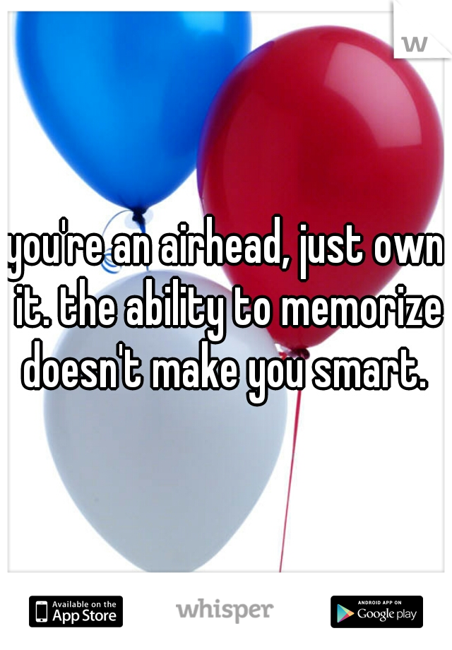 you're an airhead, just own it. the ability to memorize doesn't make you smart. 
