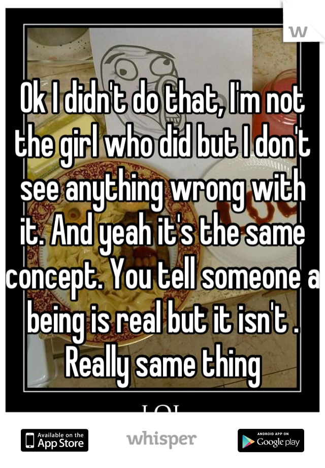 Ok I didn't do that, I'm not the girl who did but I don't see anything wrong with it. And yeah it's the same concept. You tell someone a being is real but it isn't . Really same thing