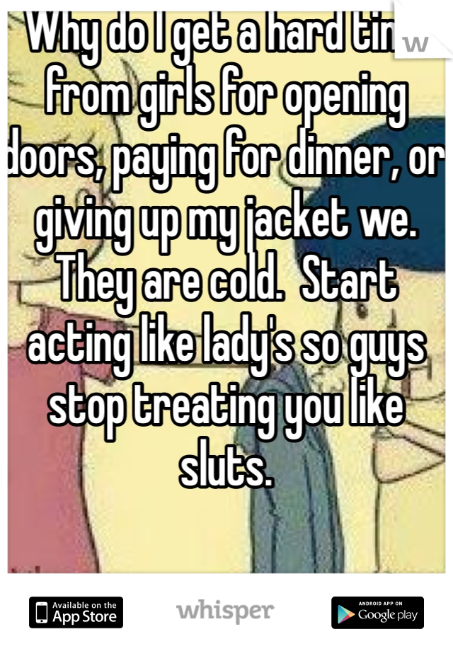 Why do I get a hard time from girls for opening doors, paying for dinner, or giving up my jacket we. They are cold.  Start acting like lady's so guys stop treating you like sluts. 