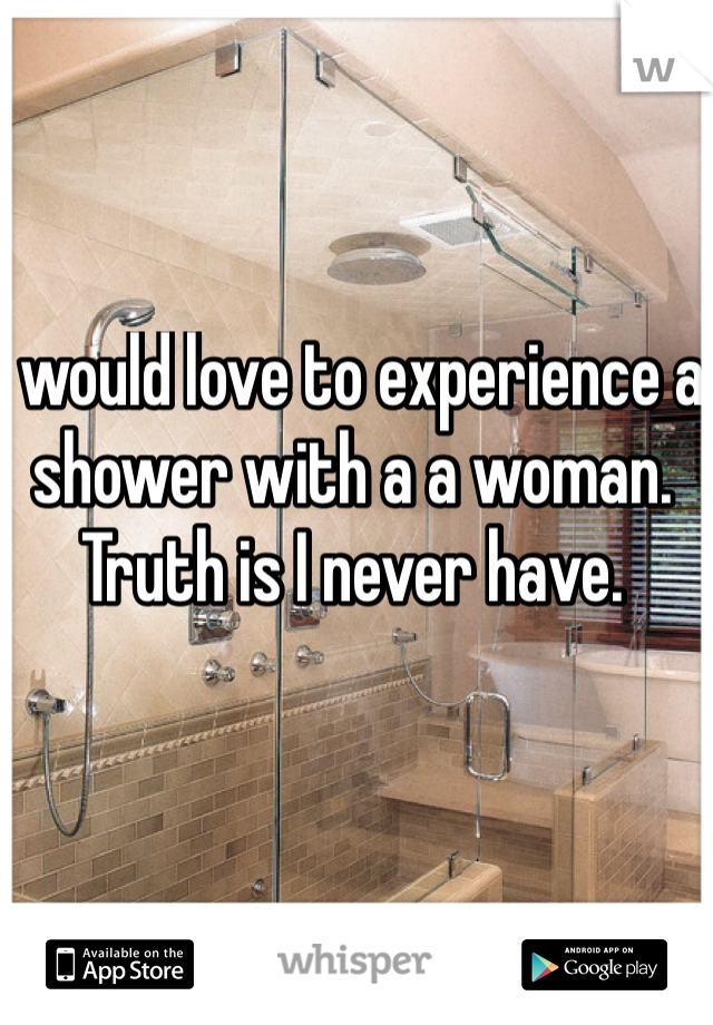I would love to experience a shower with a a woman. Truth is I never have.