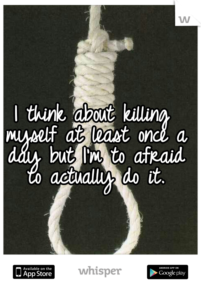 I think about killing myself at least once a day but I'm to afraid to actually do it.