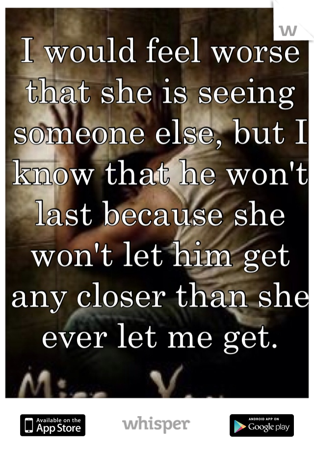 I would feel worse that she is seeing someone else, but I know that he won't last because she won't let him get any closer than she ever let me get.