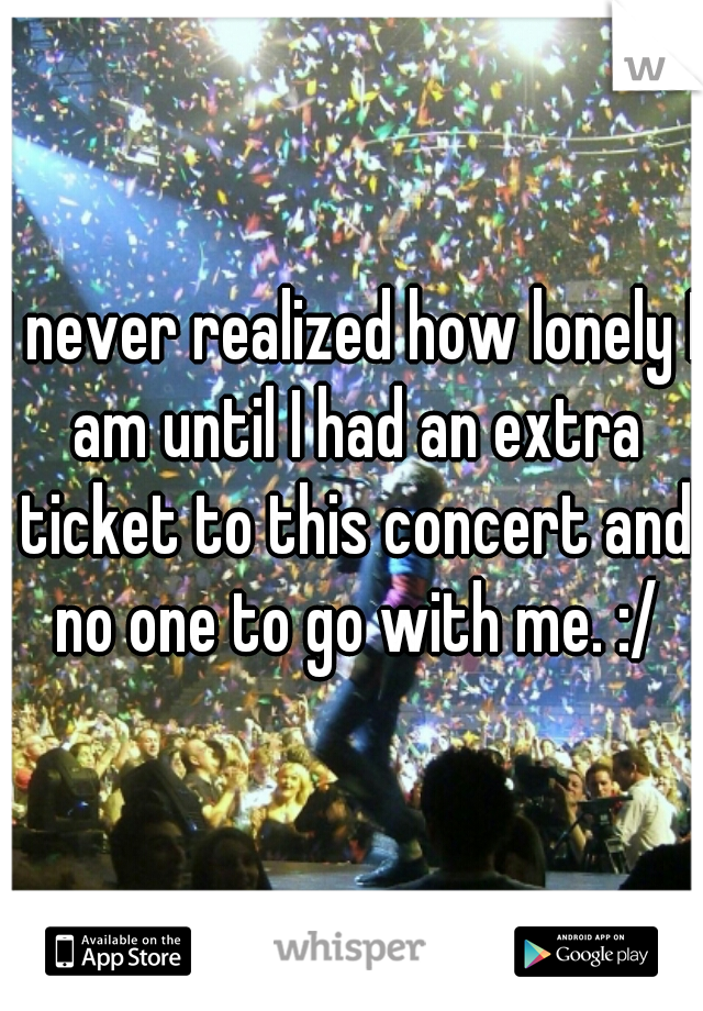 I never realized how lonely I am until I had an extra ticket to this concert and no one to go with me. :/