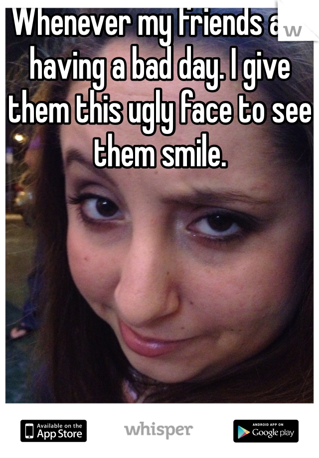 Whenever my friends are having a bad day. I give them this ugly face to see them smile. 