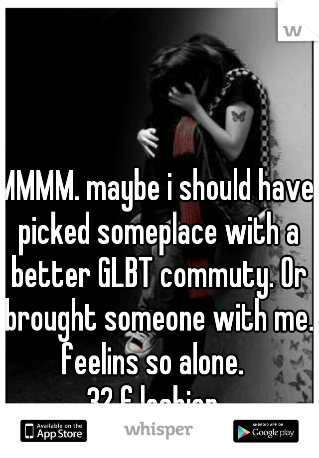 MMMM. maybe i should have picked someplace with a better GLBT commuty. Or brought someone with me. 
feelins so alone. 
32 f lesbian 