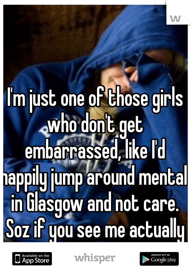 I'm just one of those girls who don't get embarrassed, like I'd happily jump around mental in Glasgow and not care. Soz if you see me actually do it....