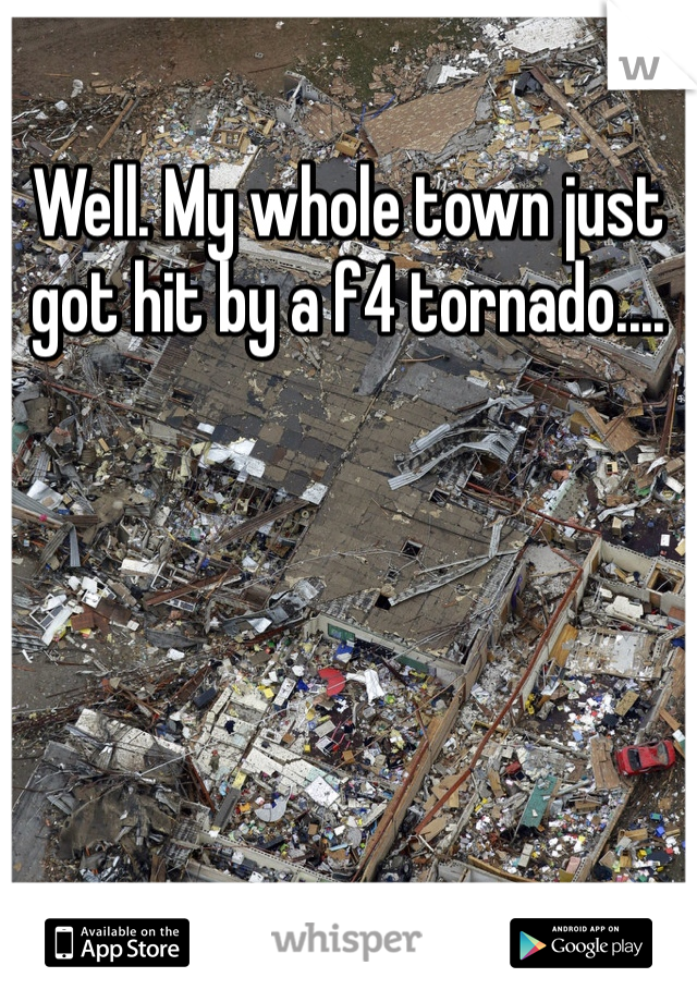 Well. My whole town just got hit by a f4 tornado....  