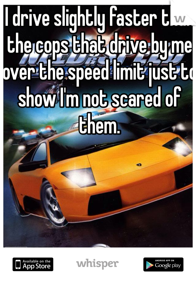 I drive slightly faster than the cops that drive by me over the speed limit just to show I'm not scared of them.