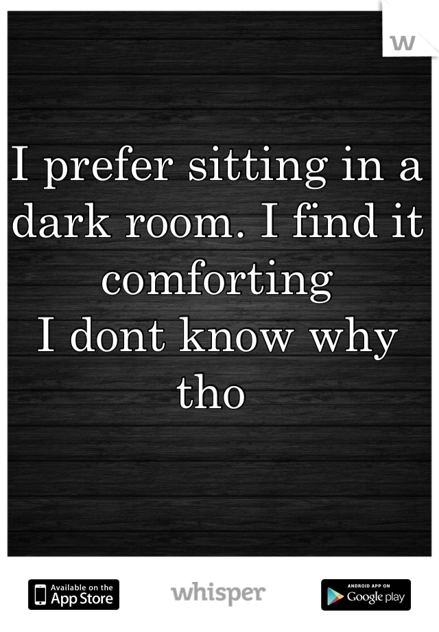I prefer sitting in a dark room. I find it comforting 
I dont know why tho 
