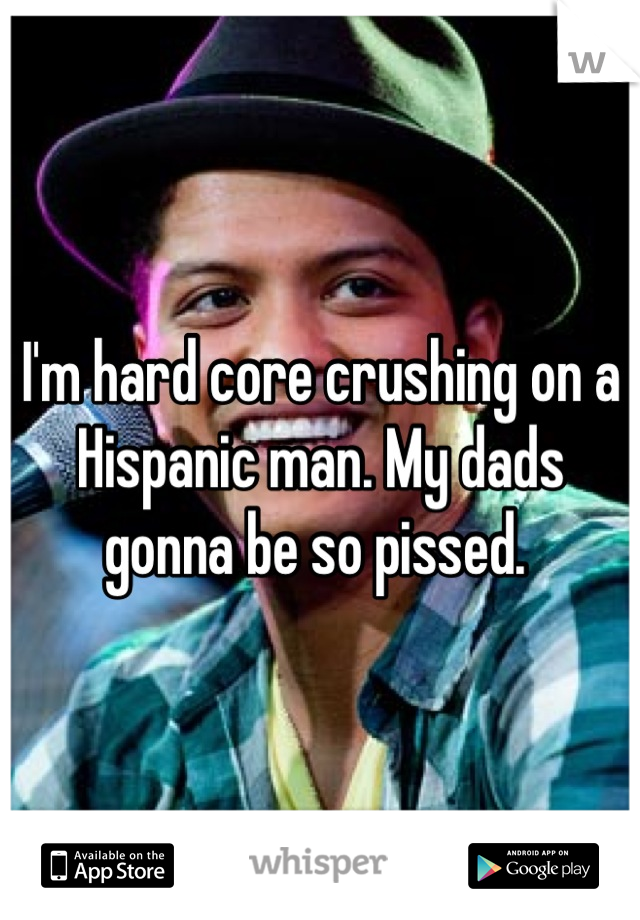 I'm hard core crushing on a Hispanic man. My dads gonna be so pissed. 