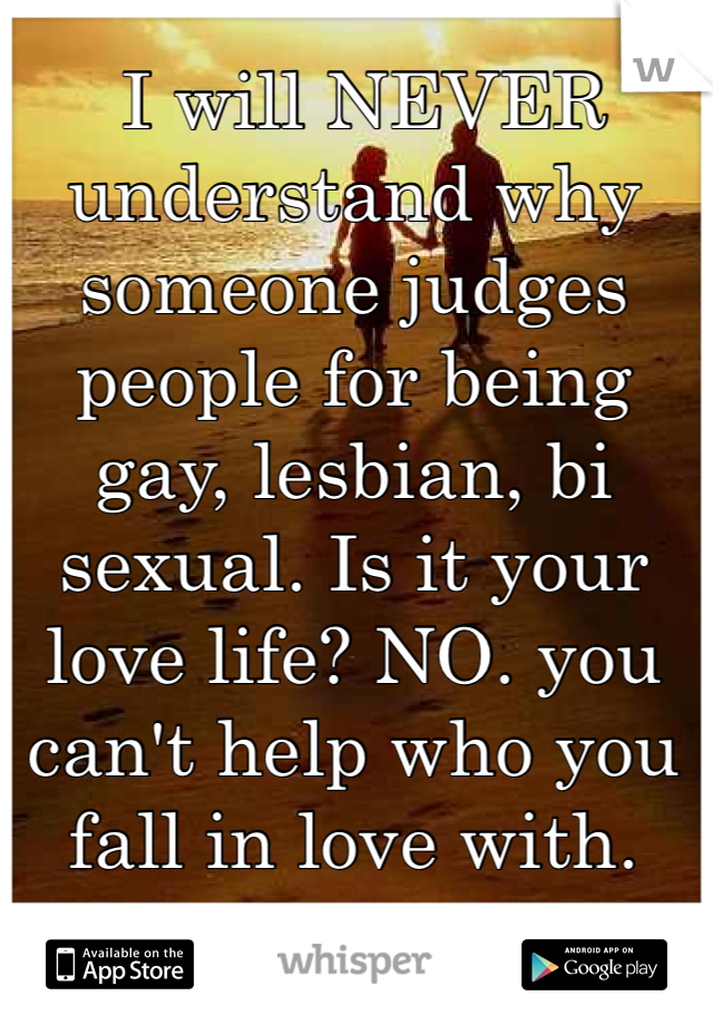  I will NEVER understand why someone judges people for being gay, lesbian, bi sexual. Is it your love life? NO. you can't help who you fall in love with.