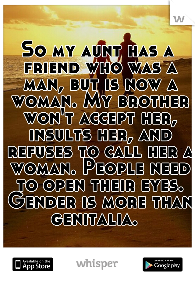 So my aunt has a friend who was a man, but is now a woman. My brother won't accept her, insults her, and refuses to call her a woman. People need to open their eyes. Gender is more than genitalia.  