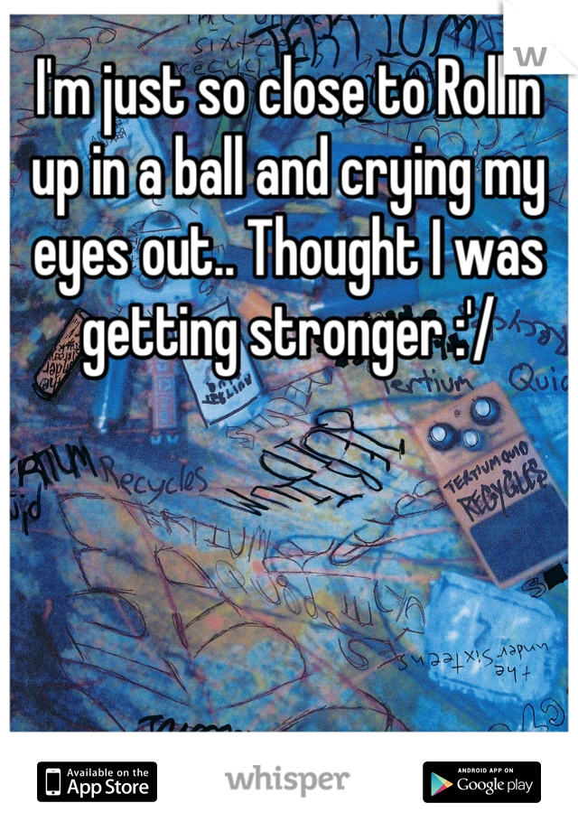 I'm just so close to Rollin up in a ball and crying my eyes out.. Thought I was getting stronger :'/