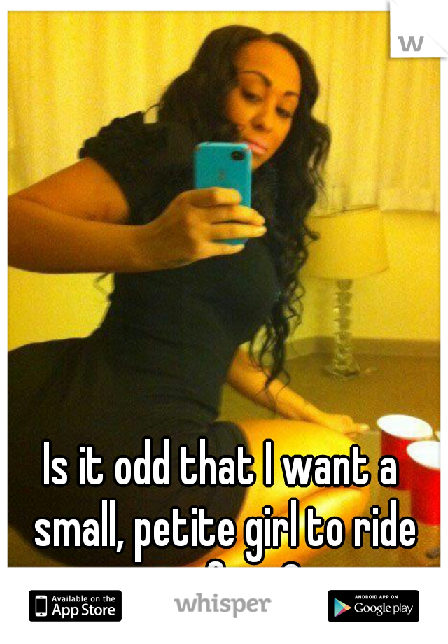 Is it odd that I want a small, petite girl to ride my face?
