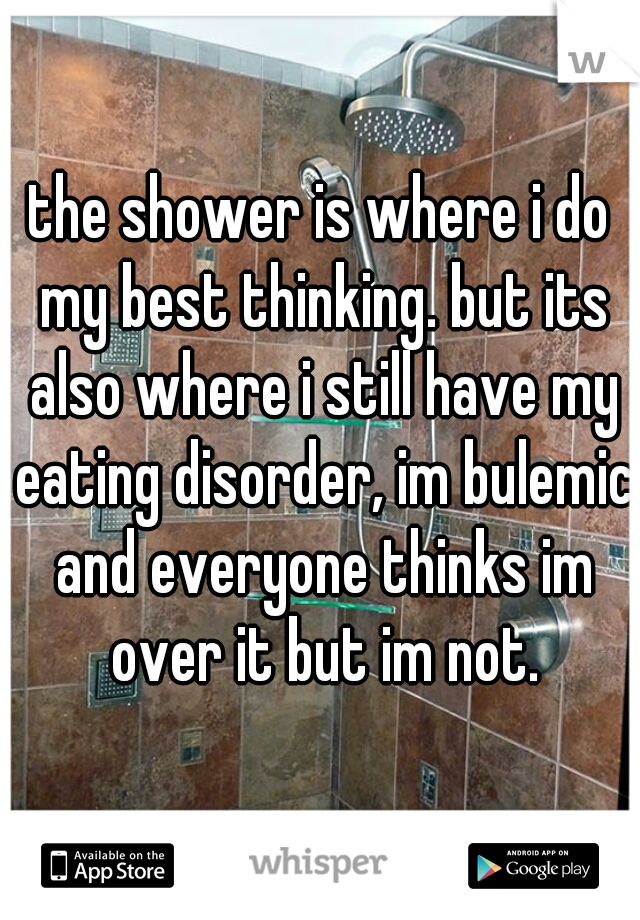 the shower is where i do my best thinking. but its also where i still have my eating disorder, im bulemic and everyone thinks im over it but im not.