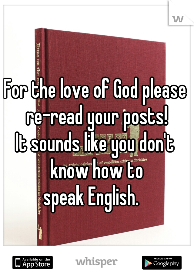 For the love of God please 
re-read your posts!
It sounds like you don't 
know how to
 speak English.    