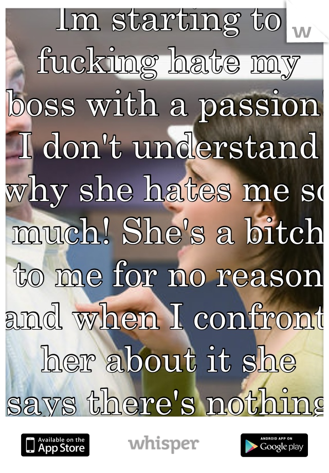 Im starting to fucking hate my boss with a passion! I don't understand why she hates me so much! She's a bitch to me for no reason and when I confront her about it she says there's nothing wrong...HELP!!