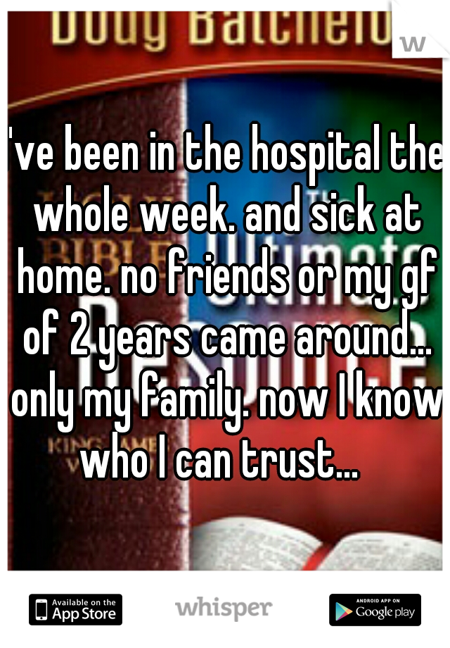 I've been in the hospital the whole week. and sick at home. no friends or my gf of 2 years came around... only my family. now I know who I can trust...  