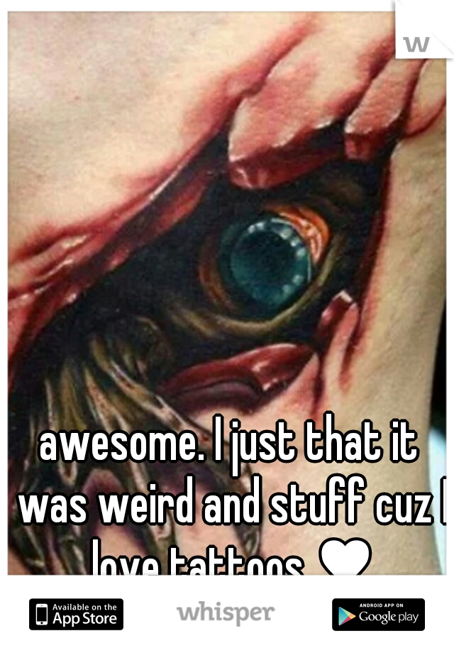 awesome. I just that it was weird and stuff cuz I love tattoos ♥