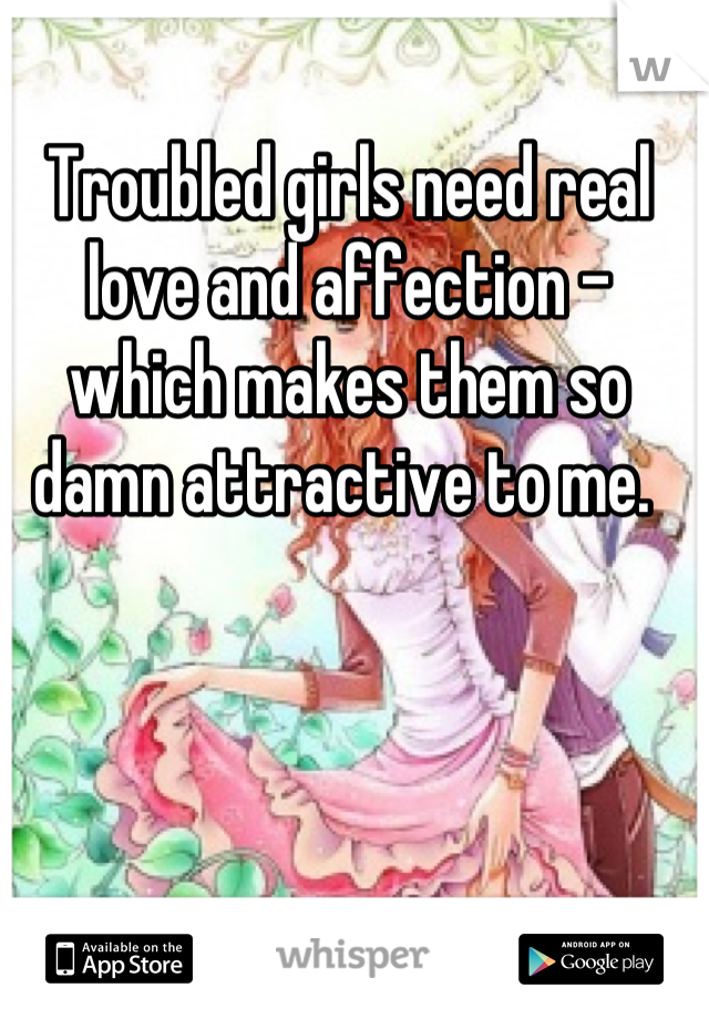 Troubled girls need real love and affection - which makes them so damn attractive to me. 