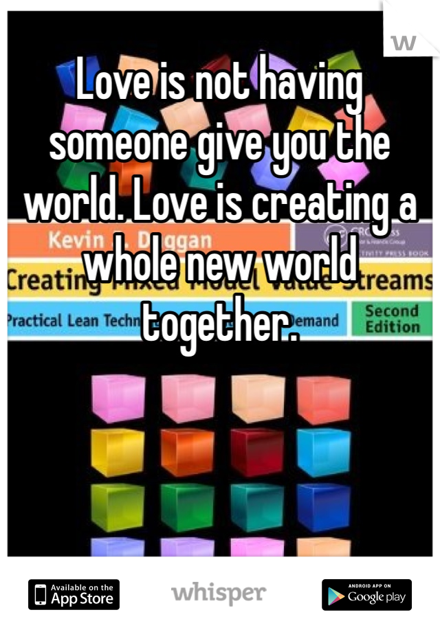 Love is not having someone give you the world. Love is creating a whole new world together.