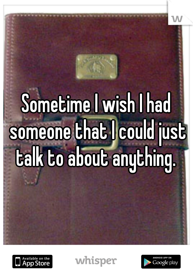 Sometime I wish I had someone that I could just talk to about anything. 