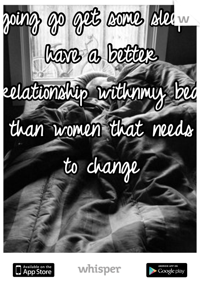 going go get some sleep i have a better relationship withnmy bed than women that needs to change 