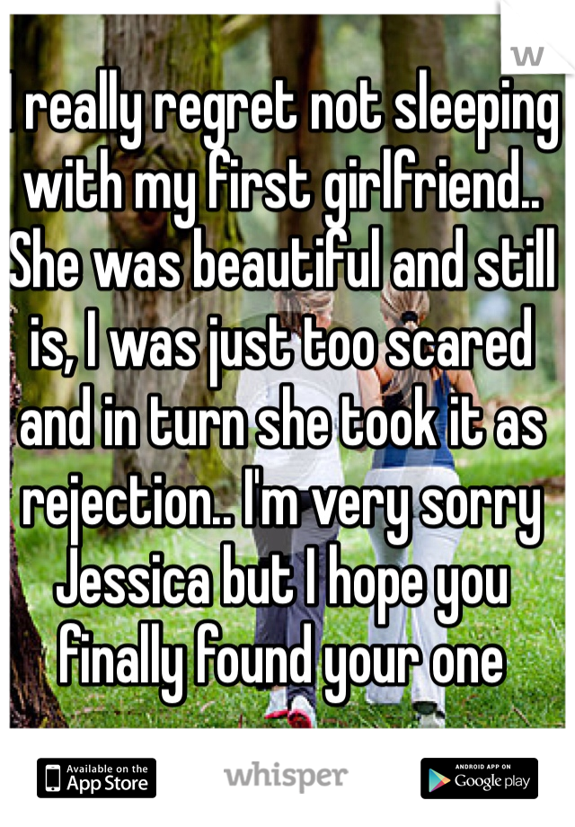 I really regret not sleeping with my first girlfriend.. She was beautiful and still is, I was just too scared and in turn she took it as rejection.. I'm very sorry Jessica but I hope you finally found your one  