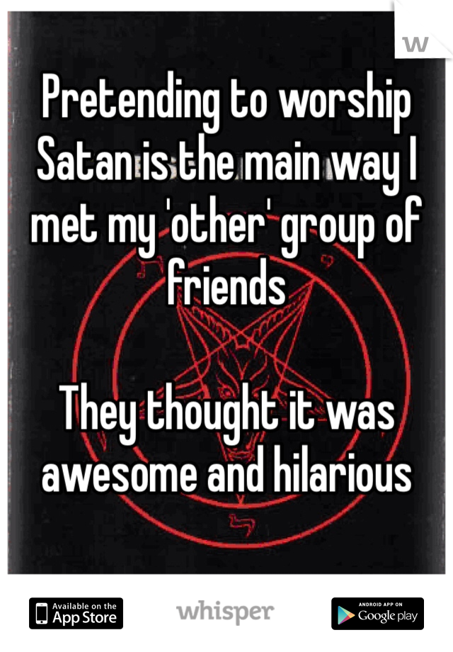 Pretending to worship Satan is the main way I met my 'other' group of friends

They thought it was awesome and hilarious 
